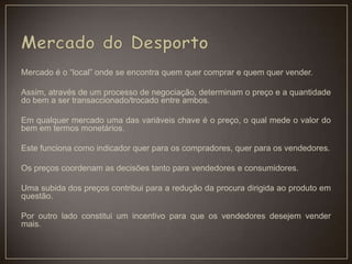 Mercado é o “local” onde se encontra quem quer comprar e quem quer vender.
Assim, através de um processo de negociação, determinam o preço e a quantidade
do bem a ser transaccionado/trocado entre ambos.
Em qualquer mercado uma das variáveis chave é o preço, o qual mede o valor do
bem em termos monetários.
Este funciona como indicador quer para os compradores, quer para os vendedores.
Os preços coordenam as decisões tanto para vendedores e consumidores.
Uma subida dos preços contribui para a redução da procura dirigida ao produto em
questão.
Por outro lado constitui um incentivo para que os vendedores desejem vender
mais.
 