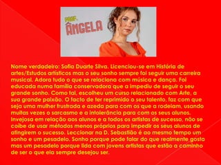 Nome verdadeiro: Sofia Duarte Silva. Licenciou-se em História de artes/Estudos artísticos mas o seu sonho sempre foi seguir uma carreira musical. Adora tudo o que se relaciona com música e dança. Foi educada numa família conservadora que a impediu de seguir o seu grande sonho. Como tal, escolheu um curso relacionado com Arte, a sua grande paixão. O facto de ter reprimido o seu talento, faz com que seja uma mulher frustrada e azeda para com os que a rodeiam, usando muitas vezes o sarcasmo e a intolerância para com os seus alunos. Invejosa em relação aos alunos e a todos os artistas de sucesso, não se coíbe de usar métodos menos próprios para impedir os seus alunos de atingirem o sucesso. Leccionar na D. Sebastião é ao mesmo tempo um sonho e um pesadelo. Sonho porque pode falar do que realmente gosta mas um pesadelo porque lida com jovens artistas que estão a caminho de ser o que ela sempre desejou ser.