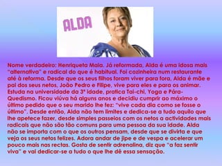 Nome verdadeiro: Henriqueta Maia. Já reformada, Alda é uma idosa mais “alternativa” e radical do que é habitual. Foi cozinheira num restaurante até à reforma. Desde que os seus filhos foram viver para fora, Alda é mãe e pai dos seus netos, João Pedro e Filipe, vive para eles e para os animar. Estuda na universidade da 3ª idade, pratica Tai-chi, Yoga e Pára-Quedismo. Ficou viúva há alguns anos e decidiu cumprir ao máximo o último pedido que o seu marido lhe fez: “vive cada dia como se fosse o último”. Desde então, Alda não tem limites e dedica-se a tudo aquilo que lhe apetece fazer, desde simples passeios com os netos a actividades mais radicais que não são tão comuns para uma pessoa da sua idade. Alda não se importa com o que os outros pensam, desde que se divirta e que veja os seus netos felizes. Adora andar de jipe e de vespa e acelerar um pouco mais nas rectas. Gosta de sentir adrenalina, diz que “a faz sentir viva” e vai dedicar-se a tudo o que lhe dê essa sensação.
