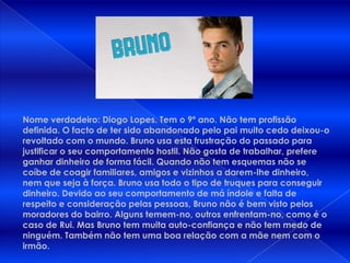 Nome verdadeiro: Diogo Lopes. Tem o 9º ano. Não tem profissão definida. O facto de ter sido abandonado pelo pai muito cedo deixou-o revoltado com o mundo. Bruno usa esta frustração do passado para justificar o seu comportamento hostil. Não gosta de trabalhar, prefere ganhar dinheiro de forma fácil. Quando não tem esquemas não se coíbe de coagir familiares, amigos e vizinhos a darem-lhe dinheiro, nem que seja à força. Bruno usa todo o tipo de truques para conseguir dinheiro. Devido ao seu comportamento de má índole e falta de respeito e consideração pelas pessoas, Bruno não é bem visto pelos moradores do bairro. Alguns temem-no, outros enfrentam-no, como é o caso de Rui. Mas Bruno tem muita auto-confiança e não tem medo de ninguém. Também não tem uma boa relação com a mãe nem com o irmão.