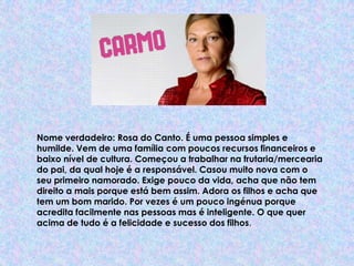 Nome verdadeiro: Rosa do Canto. É uma pessoa simples e humilde. Vem de uma família com poucos recursos financeiros e baixo nível de cultura. Começou a trabalhar na frutaria/mercearia do pai, da qual hoje é a responsável. Casou muito nova com o seu primeiro namorado. Exige pouco da vida, acha que não tem direito a mais porque está bem assim. Adora os filhos e acha que tem um bom marido. Por vezes é um pouco ingénua porque acredita facilmente nas pessoas mas é inteligente. O que quer acima de tudo é a felicidade e sucesso dos filhos.