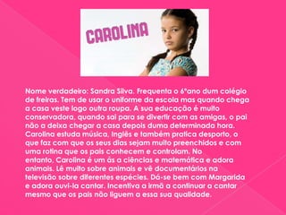 Nome verdadeiro: Sandra Silva. Frequenta o 6ºano dum colégio de freiras. Tem de usar o uniforme da escola mas quando chega a casa veste logo outra roupa. A sua educação é muito conservadora, quando sai para se divertir com as amigas, o pai não a deixa chegar a casa depois duma determinada hora. Carolina estuda música, Inglês e também pratica desporto, o que faz com que os seus dias sejam muito preenchidos e com uma rotina que os pais conhecem e controlam. No entanto, Carolina é um ás a ciências e matemática e adora animais. Lê muito sobre animais e vê documentários na televisão sobre diferentes espécies. Dá-se bem com Margarida e adora ouvi-la cantar. Incentiva a irmã a continuar a cantar mesmo que os pais não liguem a essa sua qualidade.