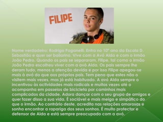 Nome verdadeiro: Rodrigo Paganelli. Entra no 10º ano da Escola D. Sebastião e quer ser bailarino. Vive com a Avó Alda e com o irmão João Pedro. Quando os pais se separaram, Filipe, tal como o irmão João Pedro escolheu viver com a avó Alda. Os pais sempre lhe deram tudo, menos a atenção devida e por isso Filipe apegou-se mais à avó do que aos próprios pais. Tem pena que estes não o visitem mais vezes, mas já está habituado. A avó Alda sempre o incentivou às actividades mais radicais e muitas vezes até o acompanha em passeios de bicicleta por caminhos mais complicados da cidade. Adora dançar com o seu grupo de amigos e quer fazer disso a sua vida. É sociável e mais meigo e simpático do que o irmão. Ao contrário deste, acredita nas relações amorosas e sonha encontrar a rapariga dos seus sonhos. É muito protector e defensor de Alda e está sempre preocupado com a avó.