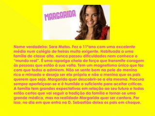 Nome verdadeiro: Sara Matos. Fez o 11ºano com uma excelente média num colégio de freiras muito exigente. Habituada a uma família de classe alta, nunca passou dificuldades nem conhece o “mundo real”. É uma rapariga cheia de força que transmite coragem às pessoas que estão à sua volta. Tem um magnetismo único que faz com que todos a admirem. Não se sente bem na pele de menina rica e mimada e deseja ser ela própria e não a menina que os pais querem que seja. Margarida quer descobrir-se a ela mesma. Procura sempre aperfeiçoar-se e é humilde o suficiente para aceitar criticas. A família tem grandes expectativas em relação ao seu futuro e todos estão certos que vai seguir a tradição da família e tornar-se uma grande médica, mas na realidade Margarida quer ser cantora. Por isso, no dia em que entra na D. Sebastião deixa os pais em choque.