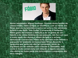 Nome verdadeiro: Miguel Santiago. Oriundo duma família de classe média, Fábio sempre se identificou com os heróis dos filmes que viu na televisão e sonha ser actor e tão admirado quanto o seu ídolo, Tom Cruise. Convencido e fanfarrão, Fábio gosta de chamar a atenção e de se gabar do seu talento e de várias histórias do seu passado. Isto faz com que a maior parte dos alunos o olhem de lado e o achem demasiado convencido. Fábio acha que tem muito talento e que pode ter bastante sucesso a fazer filmes. Esconde a vergonha que sente por não ter namorada. Sente-se orgulhoso por ter entrado para a Escola D. Sebastião, mas como é muito conservador em relação a alguns assuntos, não alinha na maior parte das brincadeiras e esquemas dos seus colegas.