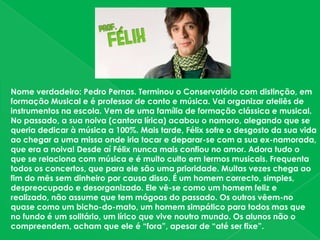Nome verdadeiro: Pedro Pernas. Terminou o Conservatório com distinção, em formação Musical e é professor de canto e música. Vai organizar ateliês de instrumentos na escola. Vem de uma família de formação clássica e musical. No passado, a sua noiva (cantora lírica) acabou o namoro, alegando que se queria dedicar à música a 100%. Mais tarde, Félix sofre o desgosto da sua vida ao chegar a uma missa onde iria tocar e deparar-se com a sua ex-namorada, que era a noiva! Desde aí Félix nunca mais confiou no amor. Adora tudo o que se relaciona com música e é muito culto em termos musicais. Frequenta todos os concertos, que para ele são uma prioridade. Muitas vezes chega ao fim do mês sem dinheiro por causa disso. É um homem correcto, simples, despreocupado e desorganizado. Ele vê-se como um homem feliz e realizado, não assume que tem mágoas do passado. Os outros vêem-no quase como um bicho-do-mato, um homem simpático para todos mas que no fundo é um solitário, um lírico que vive noutro mundo. Os alunos não o compreendem, acham que ele é “fora”, apesar de “até ser fixe”.