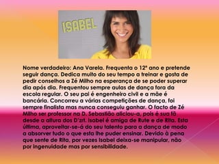 Nome verdadeiro: Ana Varela. Frequenta o 12º ano e pretende seguir dança. Dedica muito do seu tempo a treinar e gosta de pedir conselhos a Zé Milho na esperança de se poder superar dia após dia. Frequentou sempre aulas de dança fora da escola regular. O seu pai é engenheiro civil e a mãe é bancária. Concorreu a várias competições de dança, foi sempre finalista mas nunca conseguiu ganhar. O facto de Zé Milho ser professor na D. Sebastião aliciou-a, pois é sua fã desde a altura dos D’zrt. Isabel é amiga de Rute e de Rita. Esta última, aproveitar-se-á do seu talento para a dança de modo a absorver tudo o que esta lhe puder ensinar. Devido à pena que sente de Rita, por vezes Isabel deixa-se manipular, não por ingenuidade mas por sensibilidade.
