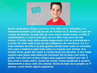 Nome verdadeiro: Diogo Carmona. Para além da D. Sebastião, Ivo frequenta também uma das Escola de Futebol do SL Benfica e quer ser craque de futebol. Os pais são de uma classe média-baixa. A mãe é administrativa e o pai é bancário. Ivo é o filho mais novo de três irmãos. O irmão mais velho estuda engenharia civil na universidade e o irmão do meio está numa escola profissional de mecânica. Ivo é o mais mimado dos três e os pais gostam de lhe fazer todas as vontades. Vive para o futebol e sabe tudo sobre os craques que admira. Nos tempos livres, gosta de ir para o campo fazer uns remates. O seu maior orgulho seria jogar pela selecção nacional. Dá-se bem com toda a gente, mas não tem muitos amigos para jogarem futebol com ele. É boa onda e muito activo. Gosta de comer coisas saudáveis e queima diariamente a dose certa de calorias. Gosta de falar de si próprio na 3ª pessoa, como fazem alguns jogadores.