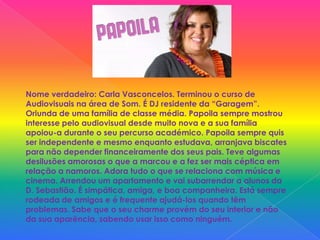Nome verdadeiro: Carla Vasconcelos. Terminou o curso de Audiovisuais na área de Som. É DJ residente da “Garagem”. Oriunda de uma família de classe média. Papoila sempre mostrou interesse pelo audiovisual desde muito nova e a sua família apoiou-a durante o seu percurso académico. Papoila sempre quis ser independente e mesmo enquanto estudava, arranjava biscates para não depender financeiramente dos seus pais. Teve algumas desilusões amorosas o que a marcou e a fez ser mais céptica em relação a namoros. Adora tudo o que se relaciona com música e cinema. Arrendou um apartamento e vai subarrendar a alunos da D. Sebastião. É simpática, amiga, e boa companheira. Está sempre rodeada de amigos e é frequente ajudá-los quando têm problemas. Sabe que o seu charme provém do seu interior e não da sua aparência, sabendo usar isso como ninguém.