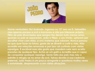 Nome verdadeiro: Rui Andrade. Ingressa no 12º ano na D. Sebastião mas apenas porque a avó o inscreveu e não por interesse próprio. Filho de pais divorciados que sempre lhe deram tudo menos amor, quando os pais se separaram, João e Filipe, o seu irmão, optaram por escolher viver com Alda, a avó materna que adoram. Nunca pensou no que quer fazer no futuro, gosta de se divertir e curtir a vida. Não acredita em relações amorosas e por isso vai curtindo com várias raparigas. É sociável mas não gosta que mandem nele nem aceita pressões de qualquer tipo. Acha-se um galã e acredita que é capaz de conquistar qualquer rapariga. Sente falta dos pais mas não o admite e refugia-se no amor da avó. Talvez devido à sua carência paternal, João Pedro é um pouco arrogante e questiona muitas vezes a autoridade, desprezando-a em várias situações.