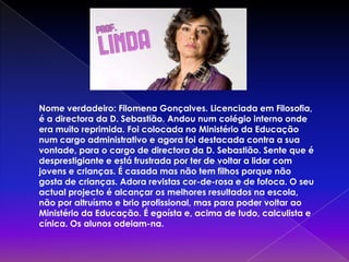Nome verdadeiro: Filomena Gonçalves. Licenciada em Filosofia, é a directora da D. Sebastião. Andou num colégio interno onde era muito reprimida. Foi colocada no Ministério da Educação num cargo administrativo e agora foi destacada contra a sua vontade, para o cargo de directora da D. Sebastião. Sente que é desprestigiante e está frustrada por ter de voltar a lidar com jovens e crianças. É casada mas não tem filhos porque não gosta de crianças. Adora revistas cor-de-rosa e de fofoca. O seu actual projecto é alcançar os melhores resultados na escola, não por altruísmo e brio profissional, mas para poder voltar ao Ministério da Educação. É egoísta e, acima de tudo, calculista e cínica. Os alunos odeiam-na.