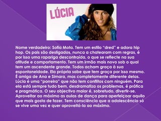 Nome verdadeiro: Sofia Mota. Tem um estilo “dred” e adora hip hop. Os pais são desligados, nunca a chatearam com regras, é por isso uma rapariga descontraída, o que se reflecte na sua atitude e comportamento. Tem um irmão mais novo sob o qual tem um ascendente grande. Todos acham graça à sua espontaneidade. Ela própria sabe que tem graça por isso mesmo. É amiga de Ana e Simara, mas completamente diferente delas. Lúcia é uma “porreira” que não tem conflitos com ninguém. Para ela está sempre tudo bem, desdramatiza os problemas, é prática e pragmática. O seu objectivo maior é, sobretudo, divertir-se. Aproveitar ao máximo as aulas de dança para aperfeiçoar aquilo que mais gosta de fazer. Tem consciência que a adolescência só se vive uma vez e quer aproveitá-la ao máximo.