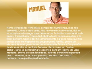 Nome verdadeiro: Nuno Melo. Sempre foi mulherengo, mas não assumido. Como casou cedo, não teve muitas namoradas, daí ter-se tornado mulherengo, quer desforrar-se. Trabalha numa fábrica de pneus. É trabalhador, mas não trabalha tanto quanto a mulher e os filhos pensam. Carmo dá-lhe semanalmente o pouco lucro que tira da loja para ele depositar na poupança da família, gerida por ele, mas Manuel gasta tudo com as amantes. Tem noção que não devia, mas não se controla. Todos o vêem como um “pobre diabo”, farta-se de trabalhar e continua com um regime de vida modesto. Enerva-se com facilidade, fruto da consciência pesada que o consome, e os outros pensam que tem a ver com o cansaço, pelo que lhe perdoam tudo.