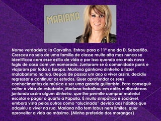 Nome verdadeiro: Ia Carvalho. Entrou para o 11º ano da D. Sebastião. Cresceu no seio de uma família de classe muito alta mas nunca se identificou com esse estilo de vida e por isso quando era mais nova fugiu de casa com um namorado. Juntaram-se à comunidade punk e viajaram por toda a Europa. Mariana ganhava dinheiro a fazer malabarismo na rua. Depois de passar um ano a viver assim, decidiu regressar e continuar os estudos. Quer aprofundar os seus conhecimentos de música e ser uma grande guitarrista. Para conseguir voltar à vida de estudante, Mariana trabalhou em cafés e discotecas juntando assim algum dinheiro, que lhe permite comprar material escolar e pagar o quarto a Papoila. É muito simpática e sociável, embora vista pelos outros como “alucinada” devido aos hábitos que adquiriu a viver na rua. Mariana não tem tabus nem limites, quer aproveitar a vida ao máximo. (Minha preferida dos morangos)