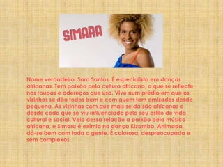 Nome verdadeiro: Sara Santos. É especialista em danças africanas. Tem paixão pela cultura africana, o que se reflecte nas roupas e adereços que usa. Vive num prédio em que os vizinhos se dão todos bem e com quem tem amizades desde pequena. As vizinhas com que mais se dá são africanas e desde cedo que se viu influenciada pelo seu estilo de vida cultural e social. Veio dessa relação a paixão pela música africana, e Simara é exímia na dança Kizomba. Animada, dá-se bem com toda a gente. É calorosa, despreocupada e sem complexos.