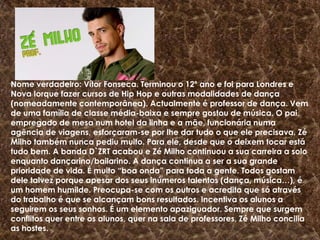 Nome verdadeiro: Vítor Fonseca. Terminou o 12º ano e foi para Londres e Nova Iorque fazer cursos de Hip Hop e outras modalidades de dança (nomeadamente contemporânea). Actualmente é professor de dança. Vem de uma família de classe média-baixa e sempre gostou de música. O pai, empregado de mesa num hotel da linha e a mãe, funcionária numa agência de viagens, esforçaram-se por lhe dar tudo o que ele precisava. Zé Milho também nunca pediu muito. Para ele, desde que o deixem tocar está tudo bem. A banda D`ZRT acabou e Zé Milho continuou a sua carreira a solo enquanto dançarino/bailarino. A dança continua a ser a sua grande prioridade de vida. É muito “boa onda” para toda a gente. Todos gostam dele talvez porque apesar dos seus inúmeros talentos (dança, música…), é um homem humilde. Preocupa-se com os outros e acredita que só através do trabalho é que se alcançam bons resultados. Incentiva os alunos a seguirem os seus sonhos. É um elemento apaziguador. Sempre que surgem conflitos quer entre os alunos, quer na sala de professores, Zé Milho concilia as hostes.