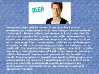 Nome verdadeiro: José Fernandes. O seu objectivo é estudar representação e demonstra ter muito jeito. Oriundo de uma família de classe média. Sempre cultivou um interesse particular pelas artes. Os pais nunca compreenderam por que razão o filho se isolava mais das outras crianças e sempre preferiu a companhia dos filmes e dos livros mas com o tempo foram começando a aceitá-lo como é. Teve apenas uma relação séria com uma rapariga que teve de sair do país com a sua família. Nunca mais se interessou por ninguém, no entanto, acredita que vai encontrar alguém especial. É visto como um rapaz reservado e solitário. Passa muito tempo a ler e aparenta não ter amizades na escola. Tem uma aparência tranquila mas irradia mistério porque anda sempre sozinho apenas com a companhia de um livro. O facto de ser misterioso vai captar a atenção de algumas raparigas e o seu conhecimento de várias matérias vai fazer com que os alunos se aproximem mais dele.