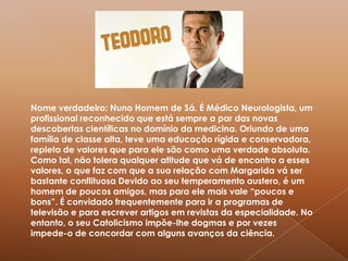 Nome verdadeiro: Nuno Homem de Sá. É Médico Neurologista, um profissional reconhecido que está sempre a par das novas descobertas científicas no domínio da medicina. Oriundo de uma família de classe alta, teve uma educação rígida e conservadora, repleta de valores que para ele são como uma verdade absoluta. Como tal, não tolera qualquer atitude que vá de encontro a esses valores, o que faz com que a sua relação com Margarida vá ser bastante conflituosa Devido ao seu temperamento austero, é um homem de poucos amigos, mas para ele mais vale “poucos e bons”. É convidado frequentemente para ir a programas de televisão e para escrever artigos em revistas da especialidade. No entanto, o seu Catolicismo impõe-lhe dogmas e por vezes impede-o de concordar com alguns avanços da ciência.