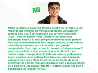 Nome verdadeiro: Lourenço Ortigão. Estuda no 12º ano e o seu maior desejo é triunfar na música e conseguir um curso em Londres para isso. É um rapaz giro que se veste num estilo “cool”, mas um pouco “rufia”. Adora o seu carro com decoração Kitsch e os seus amigos também adoram, pedem-lhe constantemente boleia. Tem um pai ausente, o que o deixa muito decepcionado, mas vê na mãe a sua grande companheira. É um rapaz correcto, honesto e independente. É bom companheiro e um comunicador nato. Flash é o seu melhor amigo, mas geralmente todas as pessoas gostam dele. Adora cantar e tocar guitarra. Para isso criou uma banda de garagem com Leo e Flash. Inscreveu-se na Escola de Artes performativas para ter mais possibilidades para conseguir atingir esse objectivo. Faz alguns “biscates” e alguns concertos com a banda para ter “pocket money”.