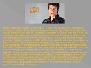 Nome verdadeiro: Ricardo Sá. Terminou o 11º ano, mas não faz grande questão de continuar os estudos. É por mero acaso que entra na escola D. Sebastião, visto que o júri fica impressionado com os seus dotes de baterista (na audição de RUI) e propõem que ele também seja aluno da escola. Toca bateria sempre que pode. Oriundo de uma família de classe baixa, é vizinho de Rui e de Flash, os seus melhores amigos. Tal como eles também cresceu com dificuldades e no meio de um bairro onde é preciso crescer depressa. Se não podes vencê-los junta-te a eles, e foi o que Leo fez, ao ter de ser amigo dos jovens delinquentes do bairro, para não ser ele próprio uma vítima. Nunca tem dinheiro nos bolsos e o pouco que ganha é quando toca bateria em bares e festas. Adora miúdas bonitas, mas a sua falta de delicadeza e jeito na arte da sedução, fazem com que ande sempre solteiro. É o mais distraído e relaxado dos três amigos. Costuma enrolar-se em situações cómicas, involuntariamente, mas acaba por sair quase sempre por cima. Com a entrada na D. Sebastião, Leo vai perceber que pode aprofundar ainda mais o seu talento musical. Mas para isso vai ter de contrariar a sua natureza selvagem e submeter-se a horários e regras. Será ele capaz?(meu preferido dos rapazes).