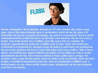 Nome verdadeiro: Nuno Martins. Estuda no 12º ano. Ainda não sabe o que quer, mas é tão descontraído que a verdadeira razão de ter ido para a D. Sebastião foi por ser a opção do amigo, de quem é inseparável. Nunca sentiu verdadeiramente a falta do pai e vê na mãe uma heroína. Dá-se mal com o irmão, mas evita entrar em conflitos com ele, para não se chatear. No entanto, quando Bruno entra em conflito com a mãe, Flash não hesita em confrontá-lo e enfrentá-lo. Sempre viveu no bairro e está farto dos problemas da sua zona, gostava de levar a sua mãe para uma zona melhor. Não é bom aluno, no entanto tem algum talento em teatro. O seu estilo de vida é muito semelhante ao de Rui, mas menos criativo e mais calão que o amigo. No entanto, tudo o que Rui lhe pede, tanto na vida como na banda, Flash faz sem hesitar. A família é importante para ele, mas os constantes conflitos com o irmão fazem-no por vezes evitar ir para casa, refugiando-se na sua amizade com Rui e na banda.