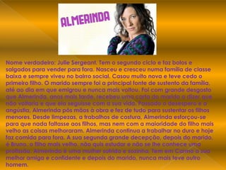 Nome verdadeiro: Julie Sergeant. Tem o segundo ciclo e faz bolos e salgados para vender para fora. Nasceu e cresceu numa família de classe baixa e sempre viveu no bairro social. Casou muito nova e teve cedo o primeiro filho. O marido sempre foi a principal fonte de sustento da família, até ao dia em que emigrou e nunca mais voltou. Foi com grande desgosto que Almerinda, anos mais tarde, recebeu uma carta do marido a dizer que não voltaria e que ela seguisse com a sua vida. Passado o desespero e a angústia, Almerinda pôs mãos à obra e fez de tudo para sustentar os filhos menores. Desde limpezas, a trabalhos de costura, Almerinda esforçou-se para que nada faltasse aos filhos, mas nem com a maioridade do filho mais velho as coisas melhoraram. Almerinda continua a trabalhar no duro e hoje faz comida para fora. A sua segunda grande decepção, depois do marido, é Bruno, o filho mais velho, não quis estudar e não se lhe conhece uma profissão. Almerinda é uma mulher sofrida e sozinha. Tem em Carmo a sua melhor amiga e confidente e depois do marido, nunca mais teve outro homem.
