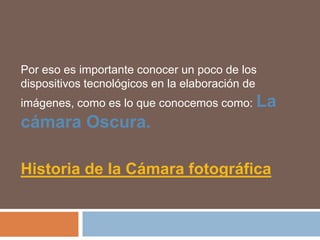 Por eso es importante conocer un poco de los dispositivos tecnológicos en la elaboración de imágenes, como es lo que conocemos como: La cámara Oscura.Historia de la Cámara fotográfica