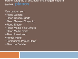 Pero el fotógrafo al encuadrar una imagen, captura también planos.Que pueden ser:~Plano General~Plano General Corto~Plano General Conjunto~Plano Entero~Plano Medio o de Cintura~Plano Medio Corto~Plano Americano~Primer Plano~Primerísimo Primer Plano~Plano de Detalle