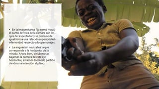 • En la imagen tanto fija como móvil,
el punto de vista de la cámara son los
ojos del espectador y se produce de
igual forma una relación superioridad-
inferioridad respecto a los personajes.
• La anguación neutral es la que
corresponde a la horizontal de la
mirada. Ahora bien, si subimos o
bajamos la cámara de este eje
horizontal, estamos tomando partido,
dando una intención al plano.
 