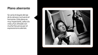 Plano aberrante
Se varía el ángulo del eje
de la cámara y se tuerce el
horizonte. Este plano es
muy impactante, salta a la
vista y fue utilizado con
mucha frecuencia por el
expresionismo alemán.
 