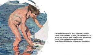 La figura humana ha sido siempre tomada
como referencia en el arte. Ello ha llevado a la
adopción de una serie de términos que toman
como referencia al cuerpo humano,
descomponiéndolo en una escala de planos.
 