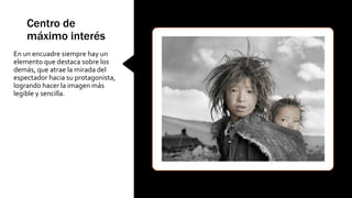 Centro de
máximo interés
En un encuadre siempre hay un
elemento que destaca sobre los
demás, que atrae la mirada del
espectador hacia su protagonista,
logrando hacer la imagen más
legible y sencilla.
 