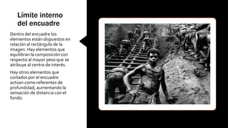 Límite interno
del encuadre
Dentro del encuadre los
elementos están dispuestos en
relación al rectángulo de la
imagen. Hay elementos que
equilibran la composición con
respecto al mayor peso que se
atribuye al centro de interés.
Hay otros elementos que
cortados por el encuadre
actúan como referentes de
profundidad, aumentando la
sensación de distancia con el
fondo.
 