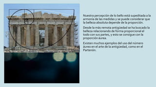 Nuestra percepción de lo bello está supeditada a la
armonía de las medidas y se puede considerar que
la belleza absoluta depende de la proporción.
Desde la más remota antigüedad se ha buscado la
belleza relacionando de forma proporcional el
todo con sus partes, y esto se consigue con la
proporción áurea.
Existen muchos ejemplos del uso del número
áureo en el arte de la antigüedad, como en el
Partenón.
 