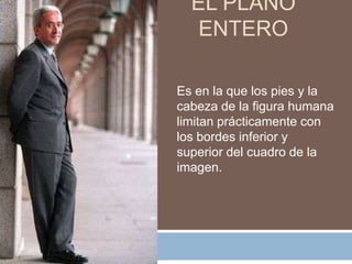 EL PLANO
   ENTERO

Es en la que los pies y la
cabeza de la figura humana
limitan prácticamente con
los bordes inferior y
superior del cuadro de la
imagen.
 