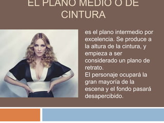 EL PLANO MEDIO O DE
      CINTURA
         es el plano intermedio por
         excelencia. Se produce a
         la altura de la cintura, y
         empieza a ser
         considerado un plano de
         retrato.
         El personaje ocupará la
         gran mayoría de la
         escena y el fondo pasará
         desapercibido.
 