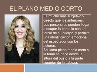 EL PLANO MEDIO CORTO
         Es mucho más subjetivo y
         directo que los anteriores.
         Los personajes pueden llegar
         a ocupar la pantalla con un
         tercio de su cuerpo, y permite
         una identificación emocional
         del espectador con los
         actores.
         Se llama plano medio corto si
         la toma se hace desde la
         altura del busto a la parte
         superior de la cabeza.
 