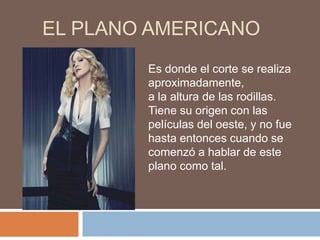 EL PLANO AMERICANO
        Es donde el corte se realiza
        aproximadamente,
        a la altura de las rodillas.
        Tiene su origen con las
        películas del oeste, y no fue
        hasta entonces cuando se
        comenzó a hablar de este
        plano como tal.
 