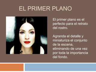 EL PRIMER PLANO
         El primer plano es el
         perfecto para el retrato
         del rostro.

         Agranda el detalle y
         miniaturiza el conjunto
         de la escena,
         eliminando de una vez
         por toda la importancia
         del fondo.
 