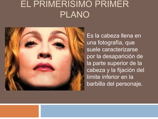 EL PRIMERÍSIMO PRIMER
        PLANO

            Es la cabeza llena en
            una fotografía, que
            suele caracterizarse
            por la desaparición de
            la parte superior de la
            cabeza y la fijación del
            límite inferior en la
            barbilla del personaje.
 