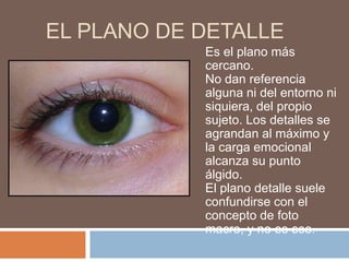 EL PLANO DE DETALLE
            Es el plano más
            cercano.
            No dan referencia
            alguna ni del entorno ni
            siquiera, del propio
            sujeto. Los detalles se
            agrandan al máximo y
            la carga emocional
            alcanza su punto
            álgido.
            El plano detalle suele
            confundirse con el
            concepto de foto
            macro, y no es eso.
 