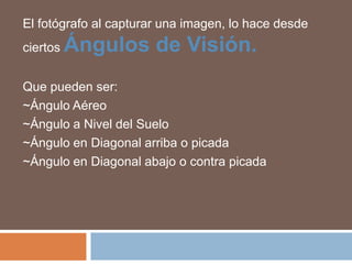 El fotógrafo al capturar una imagen, lo hace desde
ciertos   Ángulos de Visión.
Que pueden ser:
~Ángulo Aéreo
~Ángulo a Nivel del Suelo
~Ángulo en Diagonal arriba o picada
~Ángulo en Diagonal abajo o contra picada
 