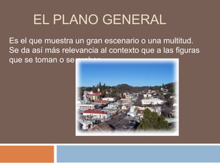 EL PLANO GENERAL
Es el que muestra un gran escenario o una multitud.
Se da así más relevancia al contexto que a las figuras
que se toman o se graban.
 