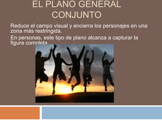 EL PLANO GENERAL
            CONJUNTO
Reduce el campo visual y encierra los personajes en una
zona más restringida.
En personas, este tipo de plano alcanza a capturar la
figura completa
 