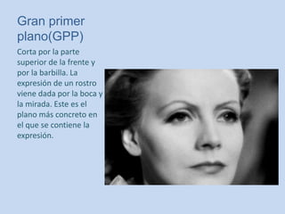 Gran primer
plano(GPP)
Corta por la parte
superior de la frente y
por la barbilla. La
expresión de un rostro
viene dada por la boca y
la mirada. Este es el
plano más concreto en
el que se contiene la
expresión.
 