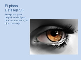 El plano
Detalle(PD)
Recoge una parte
pequeña de la figura
humana: una mano, los
ojos , una oreja.
 