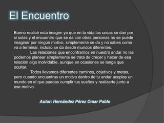 El EncuentroBueno realicé esta imagen ya que en la vida las cosas se dan por si solas y el encuentro que se da con otras personas no se puede imaginar por ningún motivo, simplemente se da y no sabes como va a terminar, incluso se da desde mundos diferentes.	Las relaciones que encontramos en nuestro andar no las podemos planear simplemente se trata de crecer y hacer de esa relación algo inolvidable, aunque en ocasiones se tenga que ocultar.  	Todos llevamos diferentes caminos, objetivos y metas, pero cuando encuentras un motivo dentro de tu andar acoplas un mundo en el que puedas cumplir tus sueños y realizarte junto a ese motivo.Autor: Hernández Pérez Omar Pablo