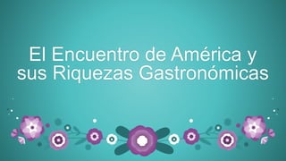 El Encuentro de América y
sus Riquezas Gastronómicas
 