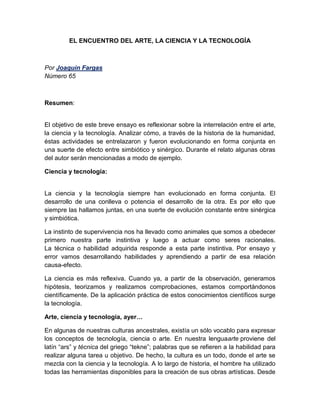 EL ENCUENTRO DEL ARTE, LA CIENCIA Y LA TECNOLOGÍA 
Por Joaquín Fargas 
Número 65 
Resumen: 
El objetivo de este breve ensayo es reflexionar sobre la interrelación entre el arte, 
la ciencia y la tecnología. Analizar cómo, a través de la historia de la humanidad, 
éstas actividades se entrelazaron y fueron evolucionando en forma conjunta en 
una suerte de efecto entre simbiótico y sinérgico. Durante el relato algunas obras 
del autor serán mencionadas a modo de ejemplo. 
Ciencia y tecnología: 
La ciencia y la tecnología siempre han evolucionado en forma conjunta. El 
desarrollo de una conlleva o potencia el desarrollo de la otra. Es por ello que 
siempre las hallamos juntas, en una suerte de evolución constante entre sinérgica 
y simbiótica. 
La instinto de supervivencia nos ha llevado como animales que somos a obedecer 
primero nuestra parte instintiva y luego a actuar como seres racionales. 
La técnica o habilidad adquirida responde a esta parte instintiva. Por ensayo y 
error vamos desarrollando habilidades y aprendiendo a partir de esa relación 
causa-efecto. 
La ciencia es más reflexiva. Cuando ya, a partir de la observación, generamos 
hipótesis, teorizamos y realizamos comprobaciones, estamos comportándonos 
científicamente. De la aplicación práctica de estos conocimientos científicos surge 
la tecnología. 
Arte, ciencia y tecnología, ayer… 
En algunas de nuestras culturas ancestrales, existía un sólo vocablo para expresar 
los conceptos de tecnología, ciencia o arte. En nuestra lenguaarte proviene del 
latín “ars” y técnica del griego “tekne”; palabras que se refieren a la habilidad para 
realizar alguna tarea u objetivo. De hecho, la cultura es un todo, donde el arte se 
mezcla con la ciencia y la tecnología. A lo largo de historia, el hombre ha utilizado 
todas las herramientas disponibles para la creación de sus obras artísticas. Desde 
 