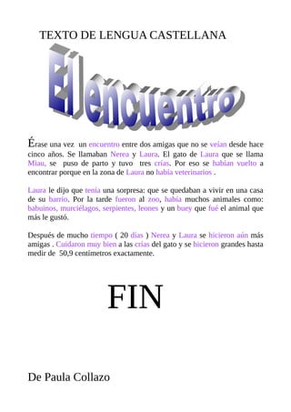 TEXTO DE LENGUA CASTELLANA
Érase una vez un encuentro entre dos amigas que no se veían desde hace
cinco años. Se llamaban Nerea y Laura. El gato de Laura que se llama
Miau, se puso de parto y tuvo tres crías. Por eso se habían vuelto a
encontrar porque en la zona de Laura no había veterinarios .
Laura le dijo que tenía una sorpresa: que se quedaban a vivir en una casa
de su barrio. Por la tarde fueron al zoo, había muchos animales como:
babuinos, murciélagos, serpientes, leones y un buey que fué el animal que
más le gustó.
Después de mucho tiempo ( 20 días ) Nerea y Laura se hicieron aún más
amigas . Cuidaron muy bien a las crías del gato y se hicieron grandes hasta
medir de 50,9 centímetros exactamente.
FIN
De Paula Collazo
